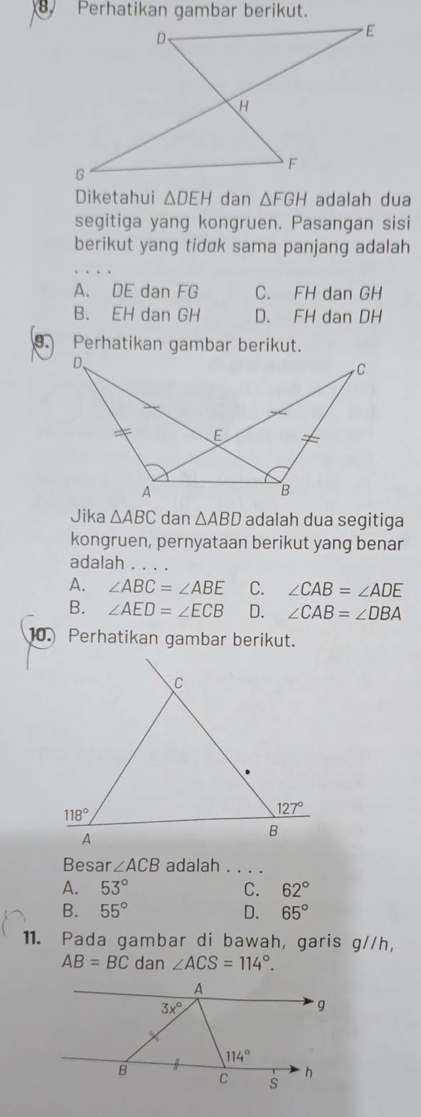 Perhatikan gambar berikut.
Diketahui △ DEH dan △ FGH adalah dua
segitiga yang kongruen. Pasangan sisi
berikut yang tidck sama panjang adalah
A. DE dan FG C. FH dan GH
B. EH dan GH D. FH dan DH
. Perhatikan gambar berikut.
Jika △ ABC dan △ ABD adalah dua segitiga
kongruen, pernyataan berikut yang benar
adalah
A. ∠ ABC=∠ ABE C. ∠ CAB=∠ ADE
B. ∠ AED=∠ ECB D. ∠ CAB=∠ DBA
10. Perhatikan gambar berikut.
Besar ∠ ACB adalah . . . .
A. 53° C. 62°
B. 55° D. 65°
11. Pada gambar di bawah, garis g//h,
AB=BC dan ∠ ACS=114°.