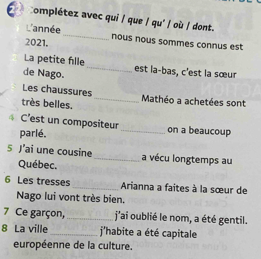 Complétez avec qui / que / qu' / où / dont. 
année _nous nous sommes connus est 
2021. 
La petite fille_ est la-bas, c'est la sœur 
de Nago. 
Les chaussures _ Mathéo a achetées sont 
très belles. 
C'est un compositeur _on a beaucoup 
parlé. 
5 ai une cousine _a vécu longtemps au 
Québec. 
6 Les tresses _ Arianna a faites à la sœur de 
Nago lui vont très bien. 
7 Ce garçon, _j'ai oublié le nom, a été gentil. 
8 La ville _ j'habite a été capitale 
européenne de la culture.