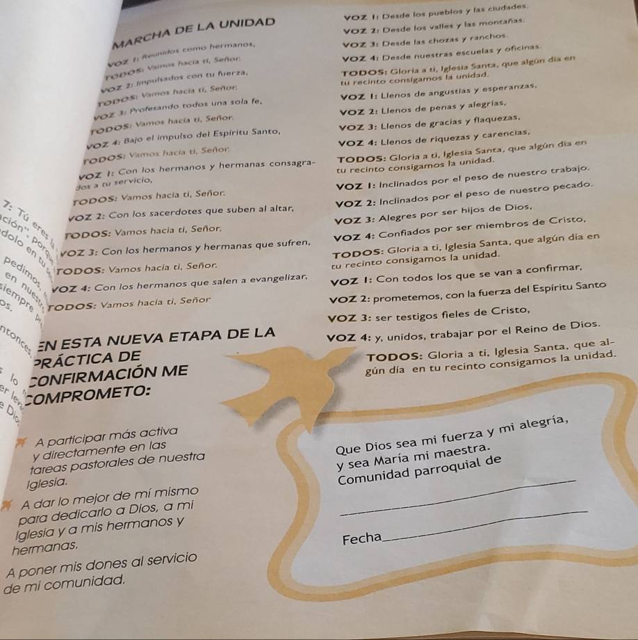 VOZ 1: Desde los pueblos y las ciudades.
VOZ 2: Desde los valles y las montañas.
MARCHA DE LA UNIDAD
VOZ 3: Desde las chozas y ranchos
VOZ 4: Desde nuestras escuelas y oficinas
VOz 1: Reunidos como hermanos,
TODOS: Gloria a ti, Iglesia Santa, que algún día en
TODOS: Vamos hacía tí, Señor.
tu recinto consigamos la unidad.
vOz 2: Impulsados con tu fuerza,
rodos: Vamos hacía ti, Señor.
voz 3: Profesando todos una sola fe, VOZ I: Llenos de angustias y esperanzas.
rODOS: Vamos hacía ti, Señor. VOZ 2: Llenos de penas y alegrías.
voZ 4: Bajo el impulso del Espíritu Santo, VOZ 3: Llenos de gracías y flaquezas.
roDOS: Vamos hacia ti, Señor VOZ 4: Llenos de riquezas y carencias,
dos a tu servicio, voz I: Con los hermanos y hermanas consagra-  TODOS: Gloria a ti, Iglesia Santa, que algún día en
tu recinto consigamos la unidad.
TODOS: Vamos hacia ti, Señor. VOZ 1: Inclinados por el peso de nuestro trabajo.
voZ 2: Con los sacerdotes que suben al altar, VOZ 2: Inclinados por el peso de nuestro pecado.
VOZ 3: Alegres por ser hijos de Dios,
: Tú eres rODOS: Vamos hacia ti, Señor.
ción'', pora VOZ 3: Con los hermanos y hermanas que sufren,
VOZ 4: Confiados por ser miembros de Cristo,
TODOS: Gloria a ti, Iglesia Santa, que algún día en
lolo en tu
TODOS: Vamos hacía ti, Señor.
tu recinto consigamos la unidad.
pedimo
VOZ 4: Con los hermanos que salen a evangelizar. VOZ 1: Con todos los que se van a confirmar,
en nue rODOS: Vamos hacia ti. Señor
VOZ 2: prometemos, con la fuerza del Espíritu Santo
empre
DS.
VOZ 3: ser testigos fieles de Cristo,
itonce N ESTA NUEVA ETAPA DE LA
PRÁCTICA DE VOZ 4: y, unidos, trabajar por el Reino de Dios.
lº CONFIRMACIÓN ME TODOS: Gloria a ti, Iglesia Santa, que al-
gún día en tu recinto consigamos la unidad.
r le COMPROMETO:
Di
Que Dios sea mi fuerza y mi alegría,
A participar más activa
y directamente en las
y sea María mi maestra.
tareas pastorales de nuestra
Iglesia.
Comunidad parroquial de
_
A dar lo mejor de mí mismo
para dedicarlo a Dios, a mi
_
Iglesia y a mis hermanos y
hermanas.
A poner mis dones al servicio Fecha
de mi comunidad.