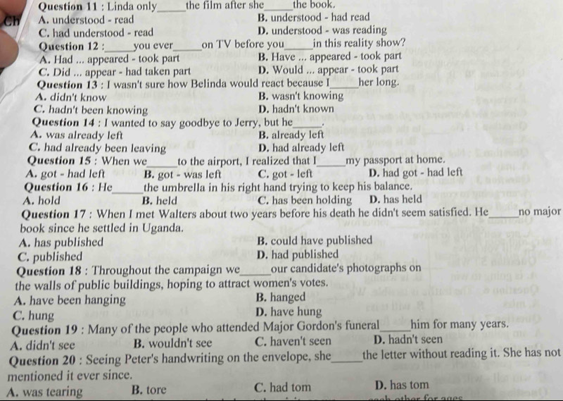 Linda only_ the film after she_ the book.
Ch A. understood - read B. understood - had read
C. had understood - read D. understood - was reading
Question 12 :_ you ever_ on TV before you_ in this reality show?
A. Had ... appeared - took part B. Have ... appeared - took part
C. Did ... appear - had taken part D. Would ... appear - took part
Question 13 : I wasn't sure how Belinda would react because I_ her long.
A. didn't know B. wasn't knowing
C. hadn't been knowing D. hadn't known
Question 14 : I wanted to say goodbye to Jerry, but he_
A. was already left B. already left
C. had already been leaving D. had already left
Question 15 : When we_ to the airport, I realized that I_ my passport at home.
A. got - had left B. got - was left C. got - left D. had got - had left
Question 16 : He_ the umbrella in his right hand trying to keep his balance.
A. hold B. held C. has been holding D. has held
Question 17 : When I met Walters about two years before his death he didn't seem satisfied. He_ no major
book since he settled in Uganda.
A. has published B. could have published
C. published D. had published
Question 18 : Throughout the campaign we_ our candidate's photographs on
the walls of public buildings, hoping to attract women's votes.
A. have been hanging B. hanged
C. hung D. have hung
Question 19 : Many of the people who attended Major Gordon's funeral_ him for many years.
A. didn't see B. wouldn't see C. haven't seen D. hadn't seen
Question 20 : Seeing Peter's handwriting on the envelope, she_ the letter without reading it. She has not
mentioned it ever since.
A. was tearing B. tore C. had tom D. has tom