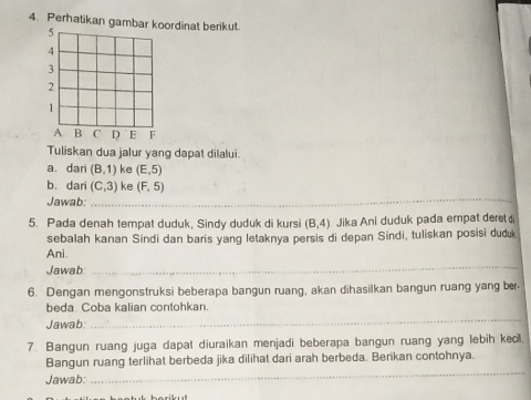 Perhatikan gambarrdinat berikut. 
Tuliskan dua jalur yang dapat dilalui: 
a. dari (B,1) ke (E,5)
_ 
b. dari (C,3) ke (F,5)
Jawab: 
5. Pada denah tempat duduk, Sindy duduk di kursi (B,4) Jika Ani duduk pada empat deret 
sebalah kanan Sindi dan baris yang letaknya persis di depan Sindi, tuliskan posisi duduk 
Ani 
Jawab 
_ 
6. Dengan mengonstruksi beberapa bangun ruang, akan dihasilkan bangun ruang yang ber 
beda. Coba kalian contohkan. 
Jawab: 
_ 
7 Bangun ruang juga dapat diuraikan menjadi beberapa bangun ruang yang lebih kecil. 
_ 
Bangun ruang terlihat berbeda jika dilihat dari arah berbeda. Berikan contohnya. 
Jawab: