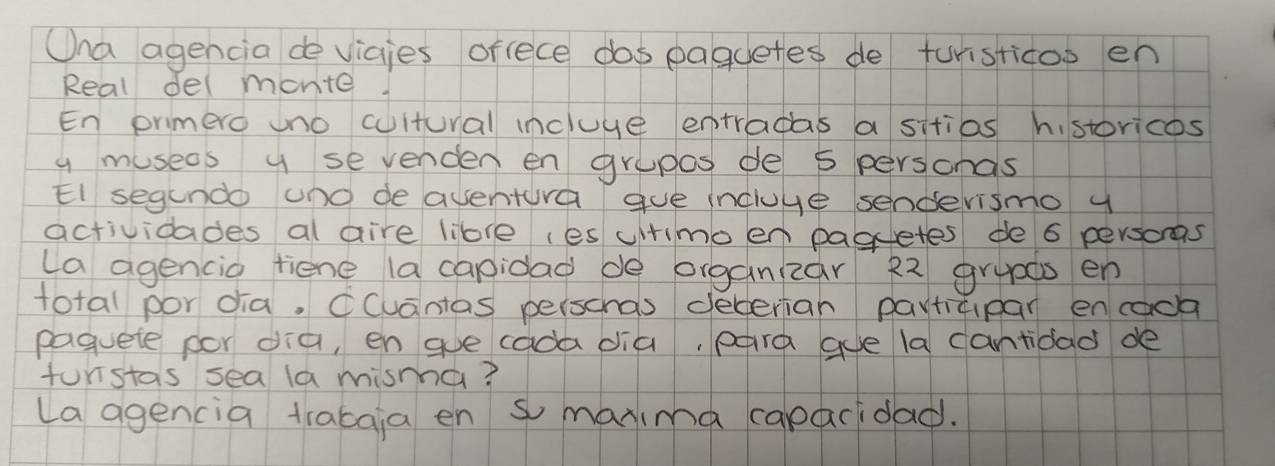 Ona agencia devicies orfece dos paguetes de turisticoo en 
Real del monite. 
En primero uno cuitural incluye entradas a sitias h. storicos 
y museos y se venden en grupes de 5 personas 
El segundo und deaventura gue incluve senderismo y 
actividades al aire libre (es uitimo en paguetes de 6 persons 
(a agencio tiene (a capidad de organizar 22 grypds en 
total por dia, Ccuantas perscnas dederian participar encaoa 
paquete por dia, en ge cada dia, para gue la cantidad de 
funstas sea la mismha? 
(a agencia trabgia en s marima caparidad.