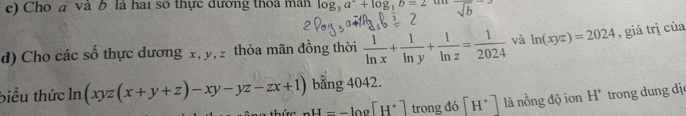 Cho a và b là hai số thực dương thoa man log _3a^2+log _1b=2 t frac sqrt(b)
d) Cho các số thực dương x, y, z thỏa mãn đồng thời  1/ln x + 1/ln y + 1/ln z = 1/2024  và ln (xyz)=2024 , giá trị của 
biểu thức ln (xyz(x+y+z)-xy-yz-zx+1) bằng 4042.
_nH=-log [H^+] trong đó [H^+] là nồng độ ion H^+ trong dung dị