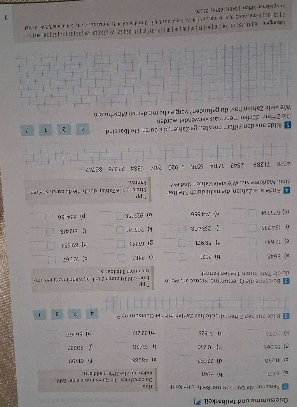 Quersumme und Teilbarkeit
Berechne die Quersumme. Rechne im Kopf.
_
a) 6703 _b) 8941 
_
c) 11 290 _d) 22 037 
_
g) 55066 _h)10 230 
_
k) 11234 _l) 51 525 
2 Bilde aus den Ziffern dreistellige Zahlen mit der Quersumme 9. 4 2 3 1
Tipp
B Berechne die Quersumme. Kreuze an, wenn
du die Zahl durch 3 teilen kannst. Eine Zahl ist durch 3 teilbar, wenn ihre Quersum-
me durch 3 teilbar ist.
a) 3645 _b) 7621 _c) 8483 _d) 10967
_
e) 12 647 _f) 58 971 _g) 67143 _h) 89 654
_
i) 134 235 _j) 253 408 _k) 265 371 _l) 512 418
_
m) 625134 _n) 744 656 _o) 923 158 _p) 834156
_
Tipp
4 Finde alle Zahlen, die nicht durch 3 teilbar Streiche alle Zahlen durch, die du durch 3 teilen
sind. Markiere sie. Wie viele Zahlen sind es? kannst.
4626 71 289 12 543 12 114 6578 91920 2461 9384 23 276 86742
5 Bilde aus den Ziffern dreistellige Zahlen, die durch 3 teilbar sind. 4 2 1 7
Die Ziffern dürfen mehrmals verwendet werden.
Wie viele Zahlen hast du gefunden? Vergleiche mit deinen Mitschülern.
Lδsungen: 6 |11|13|14|14|16|16|17|18|18|18|18|20 |21|21 |21|22|22|22|23|23|24|25|27|27|27|28|30 | 3-
2 | 32 | 32 | 6-mal aus 2, 3, 4 | 6-mal aus 1, 4, 7 ; 3-mal aus 1, 1, 7 ; 3-mal aus 4, 4, 1 ; 3-mal aus 7, 7, 1 ; 3-mal aus 7, 7, 4 ; 4-mal
1
aus gleichen Ziffern | 2461 ; 6578 ; 23 276