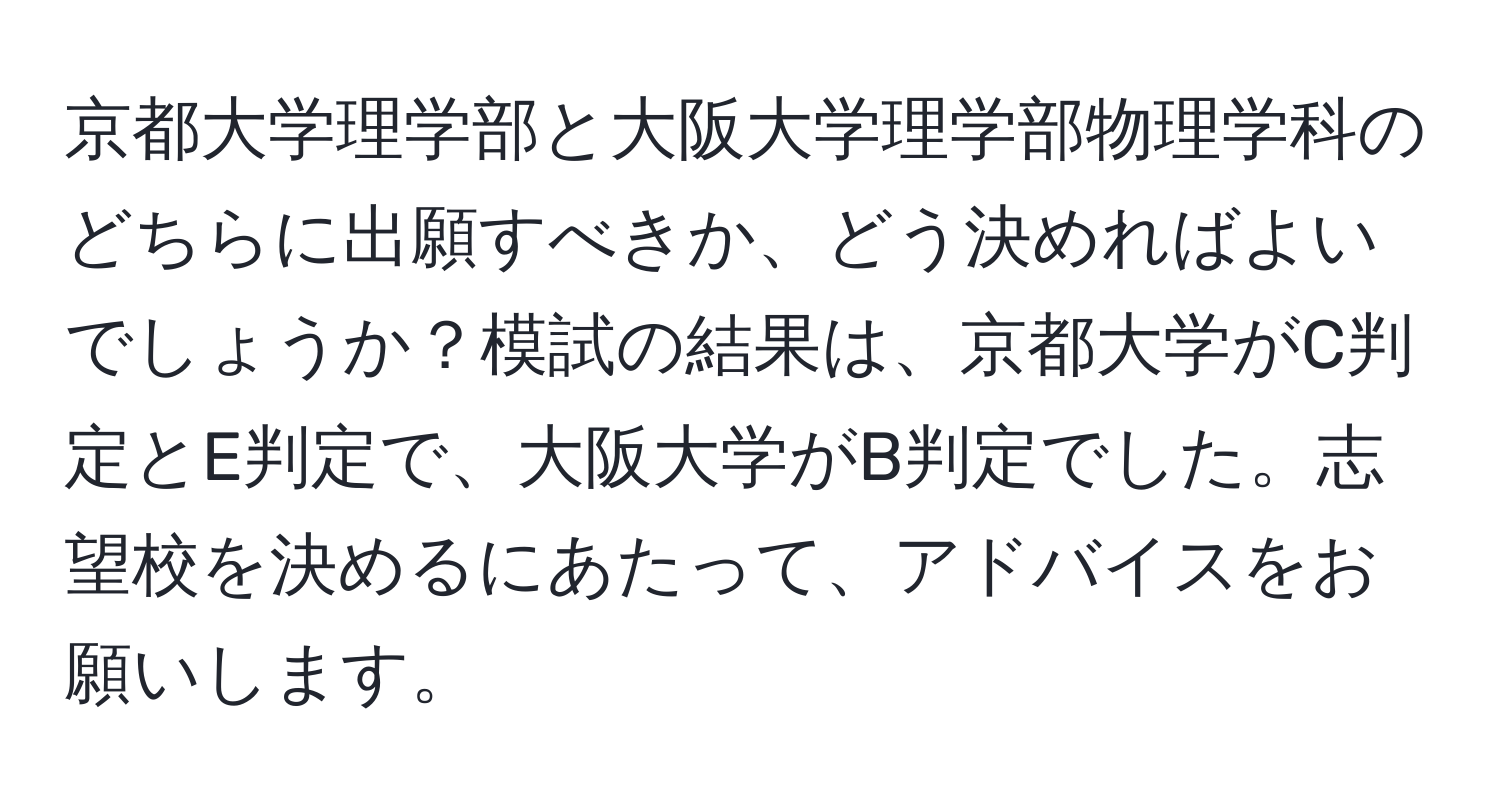 京都大学理学部と大阪大学理学部物理学科のどちらに出願すべきか、どう決めればよいでしょうか？模試の結果は、京都大学がC判定とE判定で、大阪大学がB判定でした。志望校を決めるにあたって、アドバイスをお願いします。