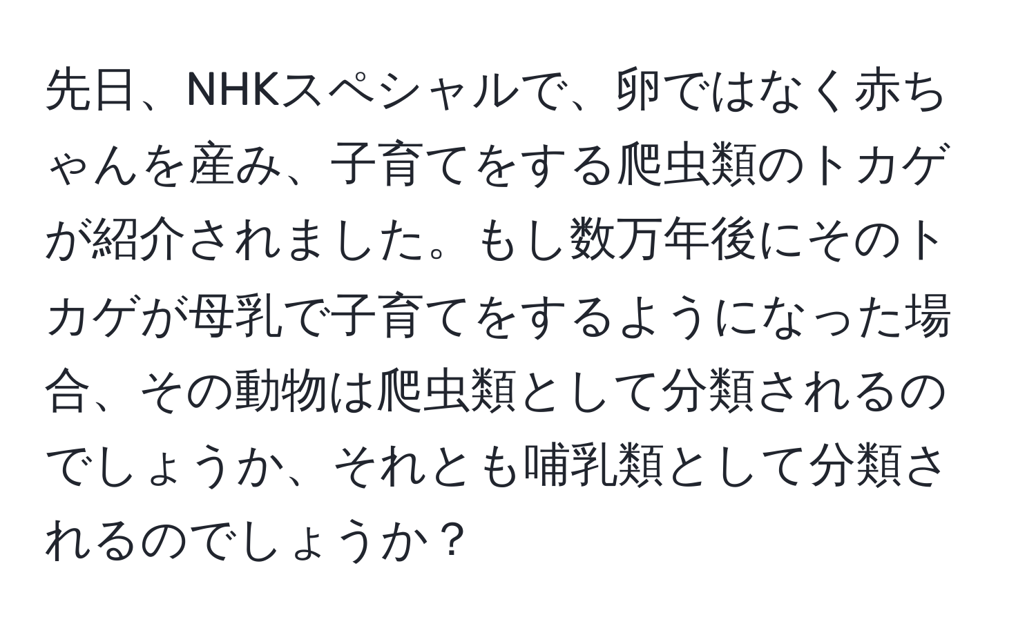 先日、NHKスペシャルで、卵ではなく赤ちゃんを産み、子育てをする爬虫類のトカゲが紹介されました。もし数万年後にそのトカゲが母乳で子育てをするようになった場合、その動物は爬虫類として分類されるのでしょうか、それとも哺乳類として分類されるのでしょうか？