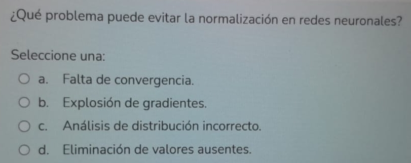 ¿Qué problema puede evitar la normalización en redes neuronales?
Seleccione una:
a. Falta de convergencia.
b. Explosión de gradientes.
c. Análisis de distribución incorrecto.
d. Eliminación de valores ausentes.