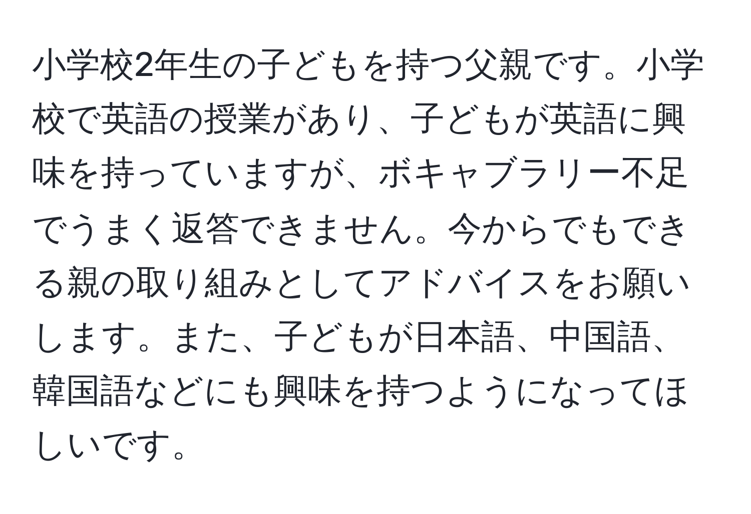 小学校2年生の子どもを持つ父親です。小学校で英語の授業があり、子どもが英語に興味を持っていますが、ボキャブラリー不足でうまく返答できません。今からでもできる親の取り組みとしてアドバイスをお願いします。また、子どもが日本語、中国語、韓国語などにも興味を持つようになってほしいです。