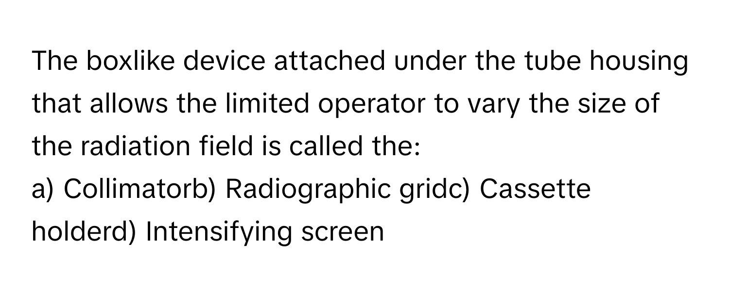 The boxlike device attached under the tube housing that allows the limited operator to vary the size of the radiation field is called the:

a) Collimatorb) Radiographic gridc) Cassette holderd) Intensifying screen