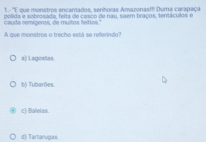 1.- "E que monstros encantados, senhoras Amazonas!!! Duma carapaça
polida e sobrosada, feita de casco de nau, saem braços, tentáculos e
cauda remígeros, de muitos feitios."
A que monstros o trecho está se referindo?
a) Lagostas.
b) Tubarões.
c) Baleias.
d) Tartarugas.