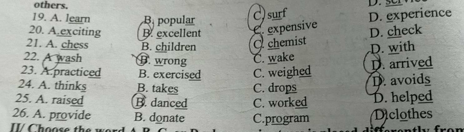 others.
19. A. learn B popular
C)surf D. experience
C. expensive
20. A.exciting B. excellent D. check
O chemist
21. A. chess B. children D. with
22. A wash B. wrong C. wake
D. arrived
23. A.practiced B. exercised C. weighed
24. A. thinks B. takes C. drops
D. avoids
25. A. raised B. danced C. worked
D. helped
26. A. provide B. donate Diclothes
C.program
II/ Choose the wor