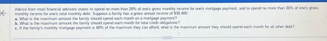 Advice from most financial advisers states to spend no more than 28% of one's gross monthly income for one's mortgage payment, and to spend no more than 36% of one's gross 
monthly income for one's total monthly debt. Suppose a family has a gross annual income of $38,400. 
a. What is the maximum amount the family should spend each month on a mortgage payment? 
b. What is the maximum amount the family should spend each month for total credit obligations? 
c. If the family's monthly mortgage payment is 80% of the maximum they can afford, what is the maximum amount they should spend each month for all other debt?