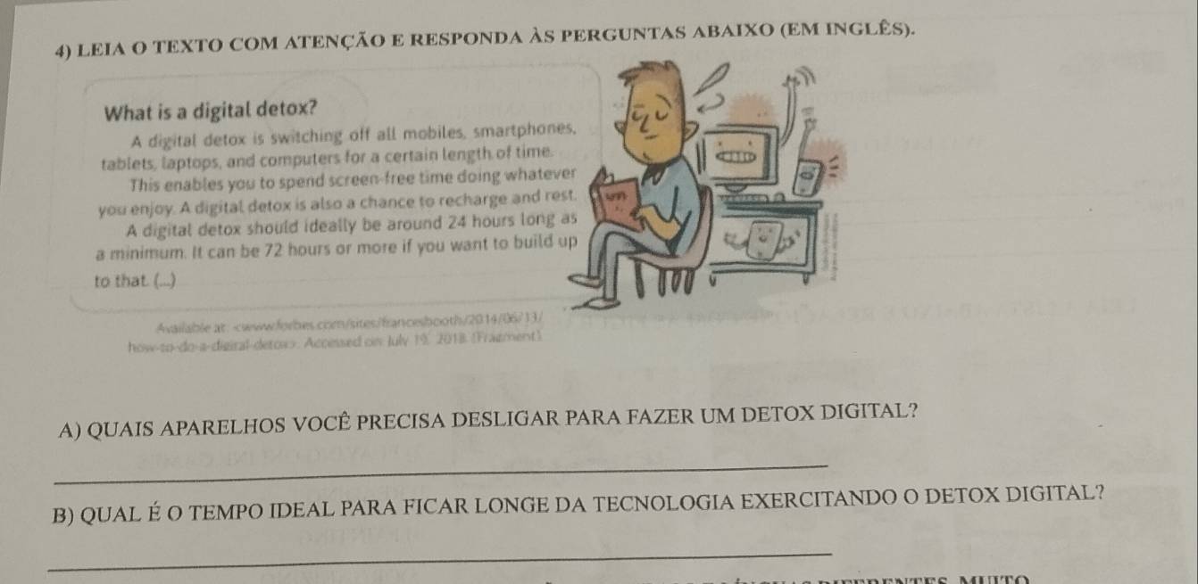 lEIA O TEXTO COM ATENÇÃO E RESPONDA ÀS PERGUNTAS ABAIXO (EM INGLÊS). 
What is a digital detox? 
A digital detox is switching off all mobiles, smartphon 
tablets, laptops, and computers for a certain length of time. 
This enables you to spend screen-free time doing whate 
you enjoy. A digital detox is also a chance to recharge and r 
A digital detox should ideally be around 24 hours long 
a minimum. It can be 72 hours or more if you want to build 
to that. (...) 
Available at:-www.forbes.crm/sites/francesbooth/2014/06/13/ 
how-to-do-a-digiral-detow>. Accessed cs July 1%, 2018 (Frazment) 
A) QUAIS APARELHOS VOCÊ PRECISA DESLIGAR PARA FAZER UM DETOX DIGITAL? 
_ 
B) QUAL É O TEMPO IDEAL PARA FICAR LONGE DA TECNOLOGIA EXERCITANDO O DETOX DIGITAL? 
_