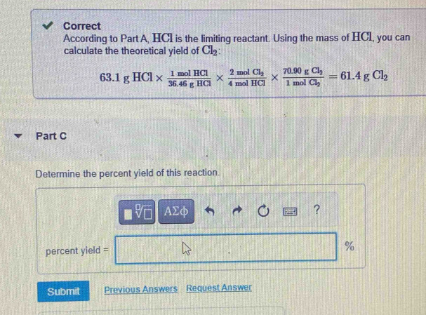 Correct 
According to Part A, HCl is the limiting reactant. Using the mass of HCl, you can 
calculate the theoretical yield of Cl_2 :
63.1gHCl*  1molHCl/36.46gHCl * frac 2molCl_24molHCl* frac 70.90gCl_21molCl_2=61.4gCl_2
Part C 
Determine the percent yield of this reaction.
sqrt[□](□ ) AΣφ ? 
percent yield = 
% 
Submit Previous Answers Request Answer