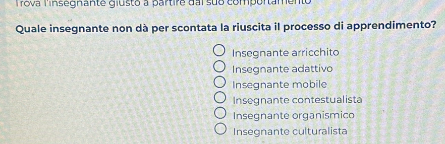 Trova l'insegnante giusto a partire dai suo comportamento
Quale insegnante non dà per scontata la riuscita il processo di apprendimento?
Insegnante arricchito
Insegnante adattivo
Insegnante mobile
Insegnante contestualista
Insegnante organismico
Insegnante culturalista