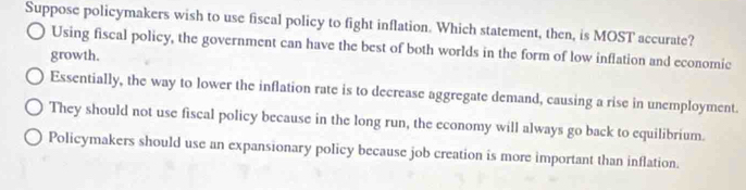 Suppose policymakers wish to use fiscal policy to fight inflation. Which statement, then, is MOST accurate?
Using fiscal policy, the government can have the best of both worlds in the form of low inflation and economic
growth.
Essentially, the way to lower the inflation rate is to decrease aggregate demand, causing a rise in unemployment.
They should not use fiscal policy because in the long run, the economy will always go back to equilibrium.
Policymakers should use an expansionary policy because job creation is more important than inflation.