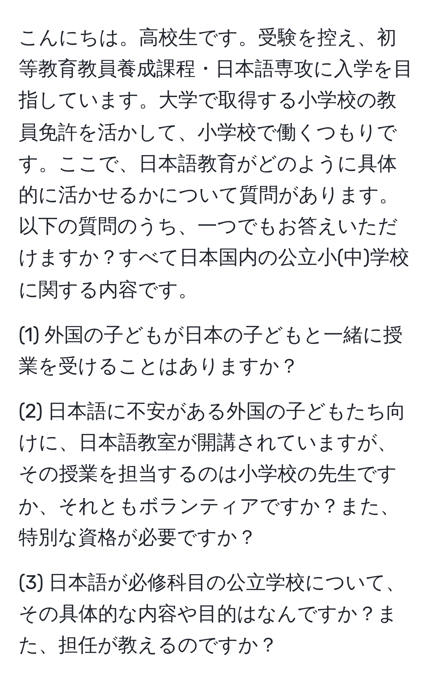 こんにちは。高校生です。受験を控え、初等教育教員養成課程・日本語専攻に入学を目指しています。大学で取得する小学校の教員免許を活かして、小学校で働くつもりです。ここで、日本語教育がどのように具体的に活かせるかについて質問があります。以下の質問のうち、一つでもお答えいただけますか？すべて日本国内の公立小(中)学校に関する内容です。

(1) 外国の子どもが日本の子どもと一緒に授業を受けることはありますか？

(2) 日本語に不安がある外国の子どもたち向けに、日本語教室が開講されていますが、その授業を担当するのは小学校の先生ですか、それともボランティアですか？また、特別な資格が必要ですか？

(3) 日本語が必修科目の公立学校について、その具体的な内容や目的はなんですか？また、担任が教えるのですか？