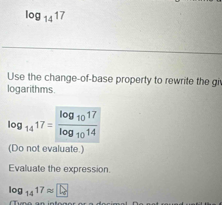 log _1417
Use the change-of-base property to rewrite the giv 
logarithms.
log _1417=frac log _1017log _1014
(Do not evaluate.) 
Evaluate the expression.
log _1417approx □