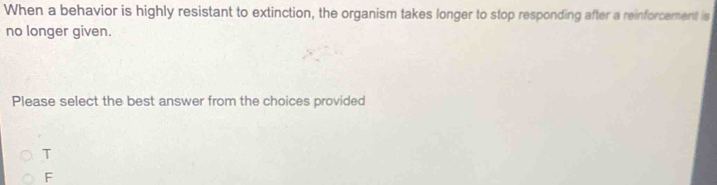 When a behavior is highly resistant to extinction, the organism takes longer to stop responding after a reinforcement is
no longer given.
Please select the best answer from the choices provided
T
F