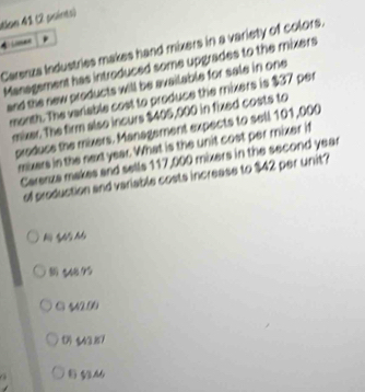 tlon 41 (2 points)
4 
Carenza Industries makes hand mixers in a variety of colors.
Management has introduced some upgrades to the mixers
and the new products will be available for sale in one
month. The variable cost to produce the mixers is $37 per
mixer. The firm also incurs $405,000 in fixed costs to
produce the mixers. Management expects to sell 101,000
mixers in the next year. What is the unit cost per mixer if
Carerza makes and sells 117,000 mixers in the second year
of production and variable costs increase to $42 per unit?
N S M
《4875
C 542.00
() $43.87