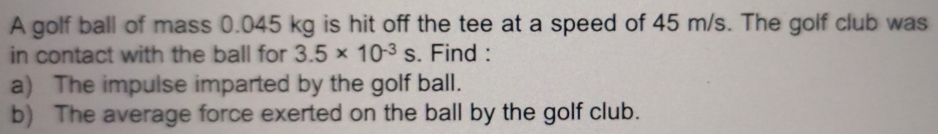 A golf ball of mass 0.045 kg is hit off the tee at a speed of 45 m/s. The golf club was 
in contact with the ball for 3.5* 10^(-3)s. Find : 
a) The impulse imparted by the golf ball. 
b) The average force exerted on the ball by the golf club.