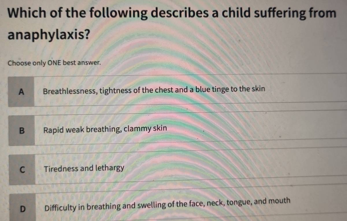 Which of the following describes a child suffering from
anaphylaxis?
Choose only ONE best answer.
A Breathlessness, tightness of the chest and a blue tinge to the skin
B Rapid weak breathing, clammy skin
C Tiredness and lethargy
D Difficulty in breathing and swelling of the face, neck, tongue, and mouth