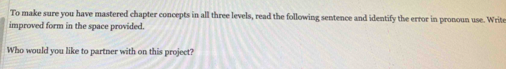 To make sure you have mastered chapter concepts in all three levels, read the following sentence and identify the error in pronoun use. Write 
improved form in the space provided. 
Who would you like to partner with on this project?