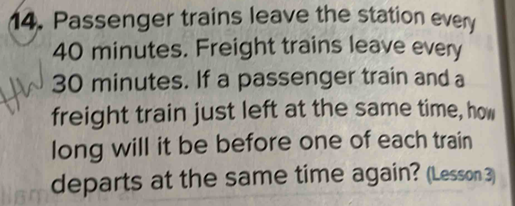 Passenger trains leave the station every
40 minutes. Freight trains leave every
30 minutes. If a passenger train and a 
freight train just left at the same time, how 
long will it be before one of each train 
departs at the same time again? (Lesson 3)