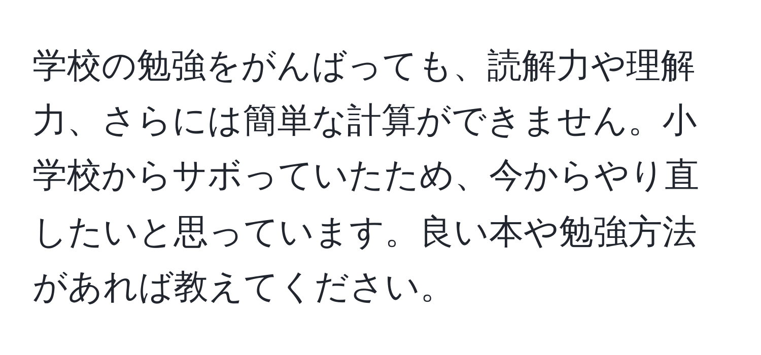 学校の勉強をがんばっても、読解力や理解力、さらには簡単な計算ができません。小学校からサボっていたため、今からやり直したいと思っています。良い本や勉強方法があれば教えてください。