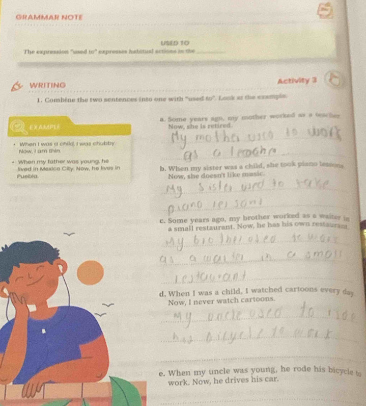 GRAMMAR NOTE 
USED 1O 
The expression 'used to' expresses habitual actions in the_ 
WRITING Activity 3 
1. Combine the two sentences into one with “used f(x) ". Look io the exemple. 
a. Some years ago, my mother worked as a teacher 
EXMPLE Now, she is retired. 
When I was a child, I was chubby 
_ 
Now, I am thin. 
When my father was young, he 
_ 
lived in Mexico City. Now, he lives in 
Puebla b. When my sister was a child, she took piano lessens 
Now, she doesn't like masic. 
_ 
_ 
c. Some years ago, my brother worked as a waiter in 
a small restaurant. Now, he has his own restauram 
_ 
_ 
_ 
. When I was a child, I watched cartoons every day 
Now, I never watch cartoons. 
_ 
_ 
_ 
When my uncle was young, he rode his bicycle to 
work. Now, he drives his car. 
_ 
_ 
_