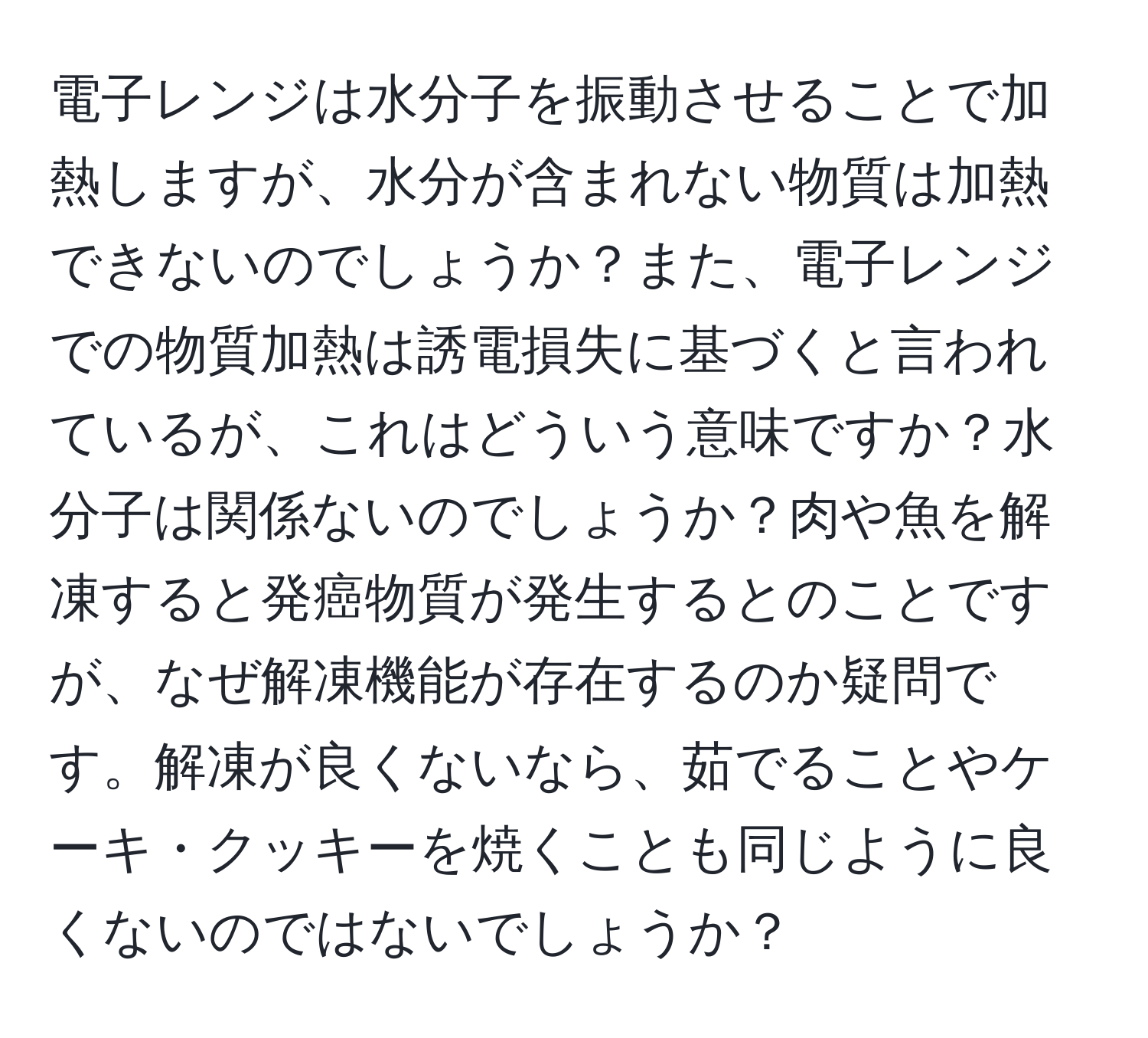 電子レンジは水分子を振動させることで加熱しますが、水分が含まれない物質は加熱できないのでしょうか？また、電子レンジでの物質加熱は誘電損失に基づくと言われているが、これはどういう意味ですか？水分子は関係ないのでしょうか？肉や魚を解凍すると発癌物質が発生するとのことですが、なぜ解凍機能が存在するのか疑問です。解凍が良くないなら、茹でることやケーキ・クッキーを焼くことも同じように良くないのではないでしょうか？