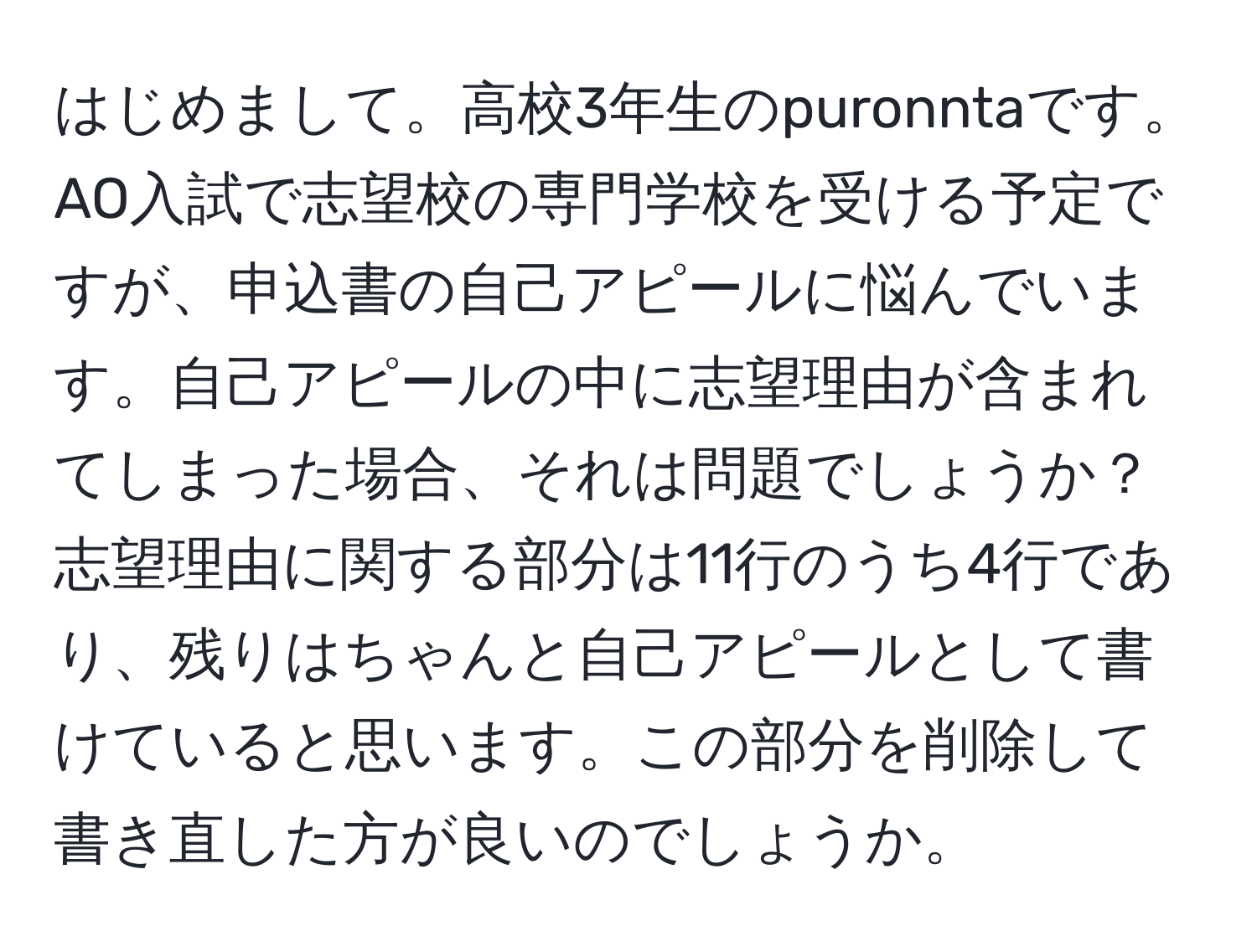 はじめまして。高校3年生のpuronntaです。AO入試で志望校の専門学校を受ける予定ですが、申込書の自己アピールに悩んでいます。自己アピールの中に志望理由が含まれてしまった場合、それは問題でしょうか？志望理由に関する部分は11行のうち4行であり、残りはちゃんと自己アピールとして書けていると思います。この部分を削除して書き直した方が良いのでしょうか。