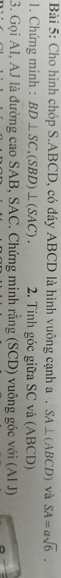 Cho hình chóp S. ABCD, có đáy ABCD là hình vuông cạnh a. SA⊥ (ABCD) và SA=asqrt(6). 
1. Chứng minh : BD⊥ SC, (SBD)⊥ (SAC). 2. Tính góc giữa SC và (ABCD) 
3. Gọi AI, AJ là đường cao SAB, SAC. Chứng minh rằng (SCD) vuông góc với (AI J)