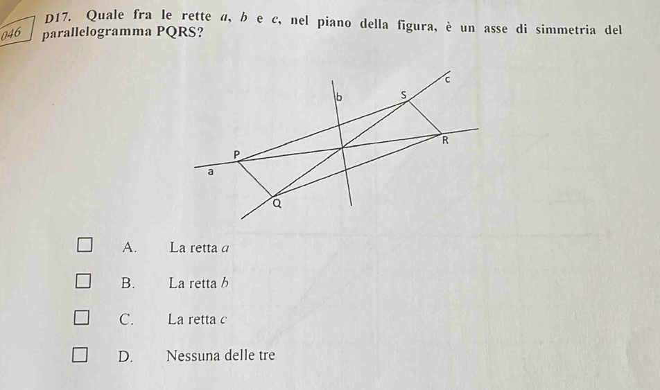 D17. Quale fra le rette α, b e c, nel piano della figura, è un asse di simmetria del
046 parallelogramma PQRS?
c
b S
R
P
a
Q
A. La retta a
B. La retta b
C. La retta c
D. Nessuna delle tre