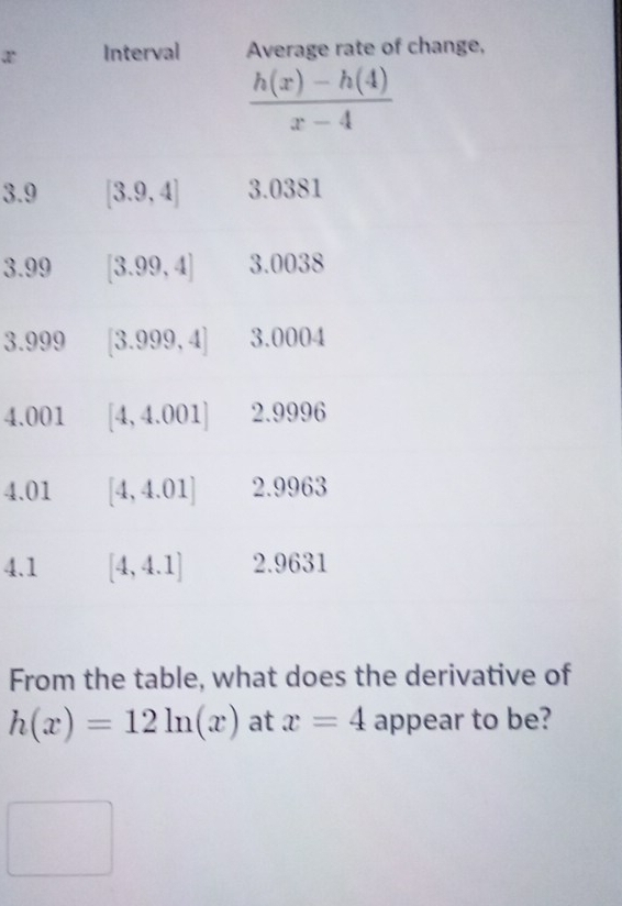 Interval Average rate of change,
 (h(x)-h(4))/x-4 
3.9 [3.9,4] 3.0381
3.99 [3.99,4] 3.0038
3. 999 [3.999,4] 3.0004
4.001 [4,4.001] 2.9996
4.01 [4,4.01] 2.9963
4.1 [4,4.1] 2.9631
From the table, what does the derivative of
h(x)=12ln (x) at x=4 appear to be?
