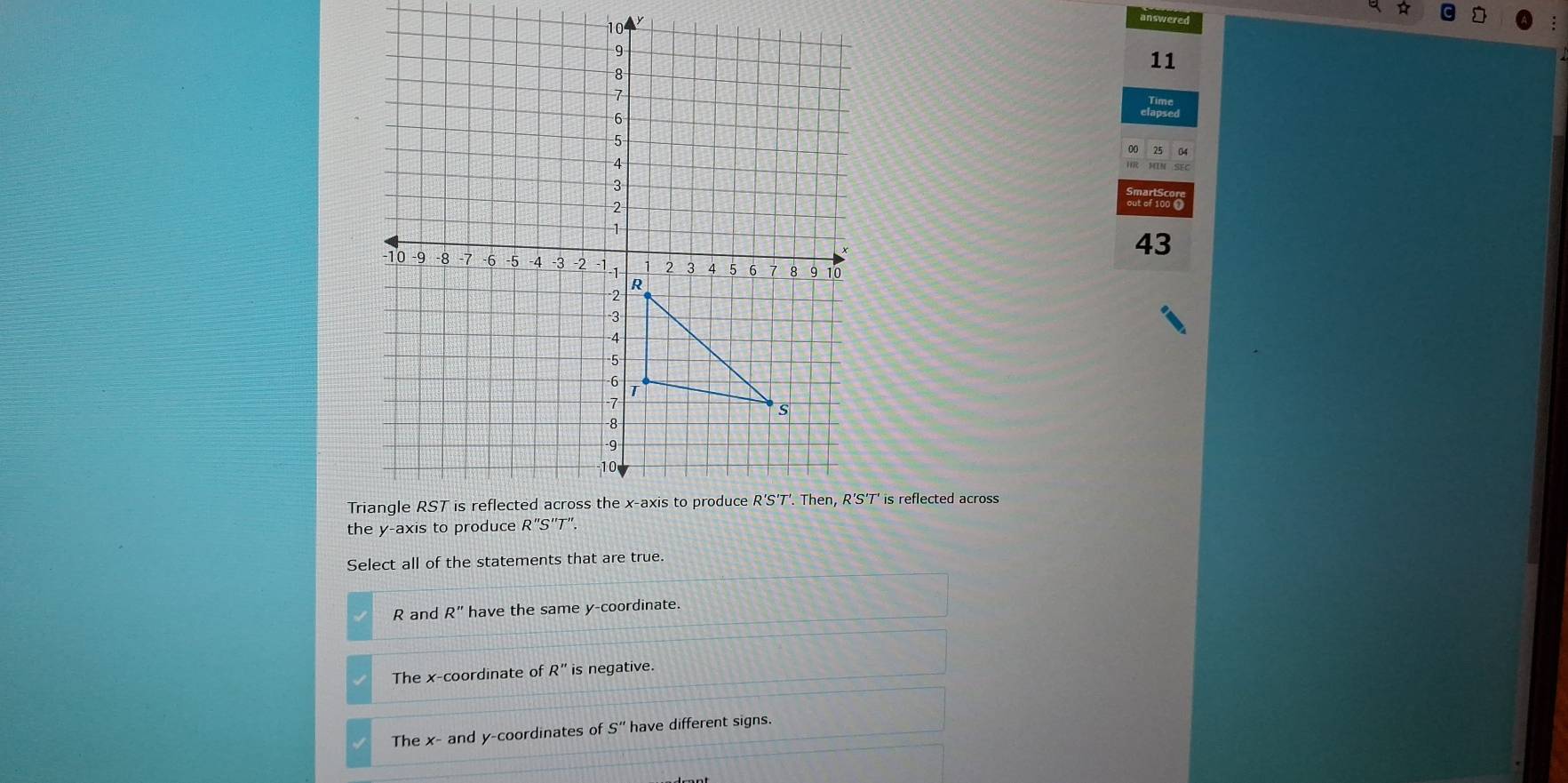 answered
9
8
11
7
6
-5
4
3
2
1
43
-10 -9 -8 -7 -6 -5 -4 -3 -2 -1 -1 2 3 4 5 6 7 8 9 10
R
-2
-3
4
5
6
T
7
s
-8
-9
10
Triangle RST is reflected across the x-axis to produce R'S'T'. Then, R'S'T' is reflected across
the y-axis to produce R''S''T''
Select all of the statements that are true.
R and R'' have the same y-coordinate.
The x-coordinate of R'R'' is negative.
The x - and y-coordinates of S'' have different signs.