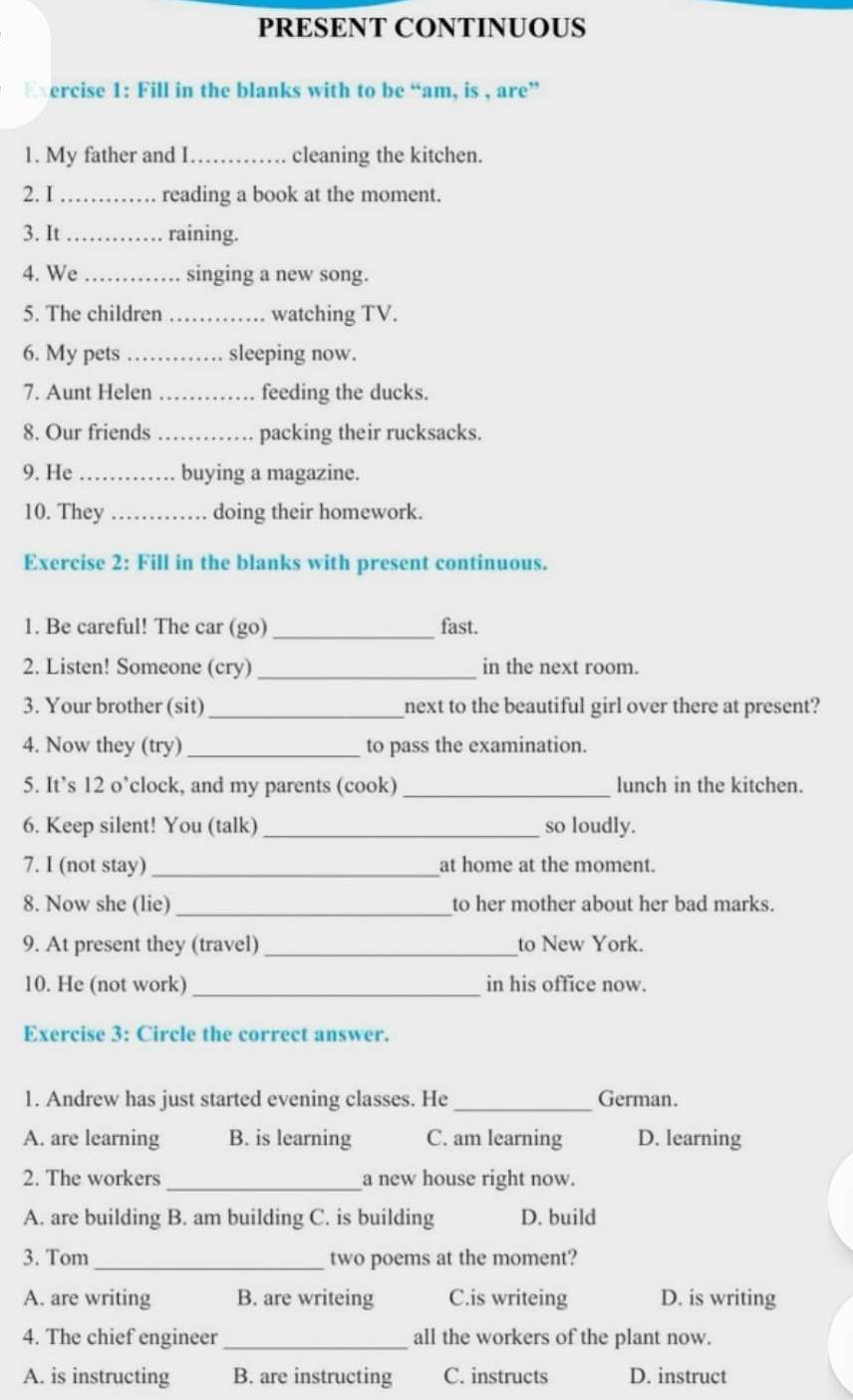 PRESENT CONTINUOUS
Exercise 1: Fill in the blanks with to be “am, is , are”
1. My father and I_ cleaning the kitchen.
2. I _reading a book at the moment.
3. It_ raining.
4. We _singing a new song.
5. The children_ watching TV.
6. My pets _sleeping now.
7. Aunt Helen _feeding the ducks.
8. Our friends _packing their rucksacks.
9. He _buying a magazine.
10. They _doing their homework.
Exercise 2: Fill in the blanks with present continuous.
1. Be careful! The car (go) _fast.
2. Listen! Someone (cry)_ in the next room.
3. Your brother (sit) _next to the beautiful girl over there at present?
4. Now they (try) _to pass the examination.
5. It’s 12 o’clock, and my parents (cook) _lunch in the kitchen.
6. Keep silent! You (talk)_ so loudly.
7. I (not stay)_ at home at the moment.
8. Now she (lie)_ to her mother about her bad marks.
9. At present they (travel)_ to New York.
10. He (not work) _in his office now.
Exercise 3: Circle the correct answer.
1. Andrew has just started evening classes. He _German.
A. are learning B. is learning C. am learning D. learning
2. The workers _a new house right now.
A. are building B. am building C. is building D. build
3. Tom_ two poems at the moment?
A. are writing B. are writeing C.is writeing D. is writing
4. The chief engineer _all the workers of the plant now.
A. is instructing B. are instructing C. instructs D. instruct