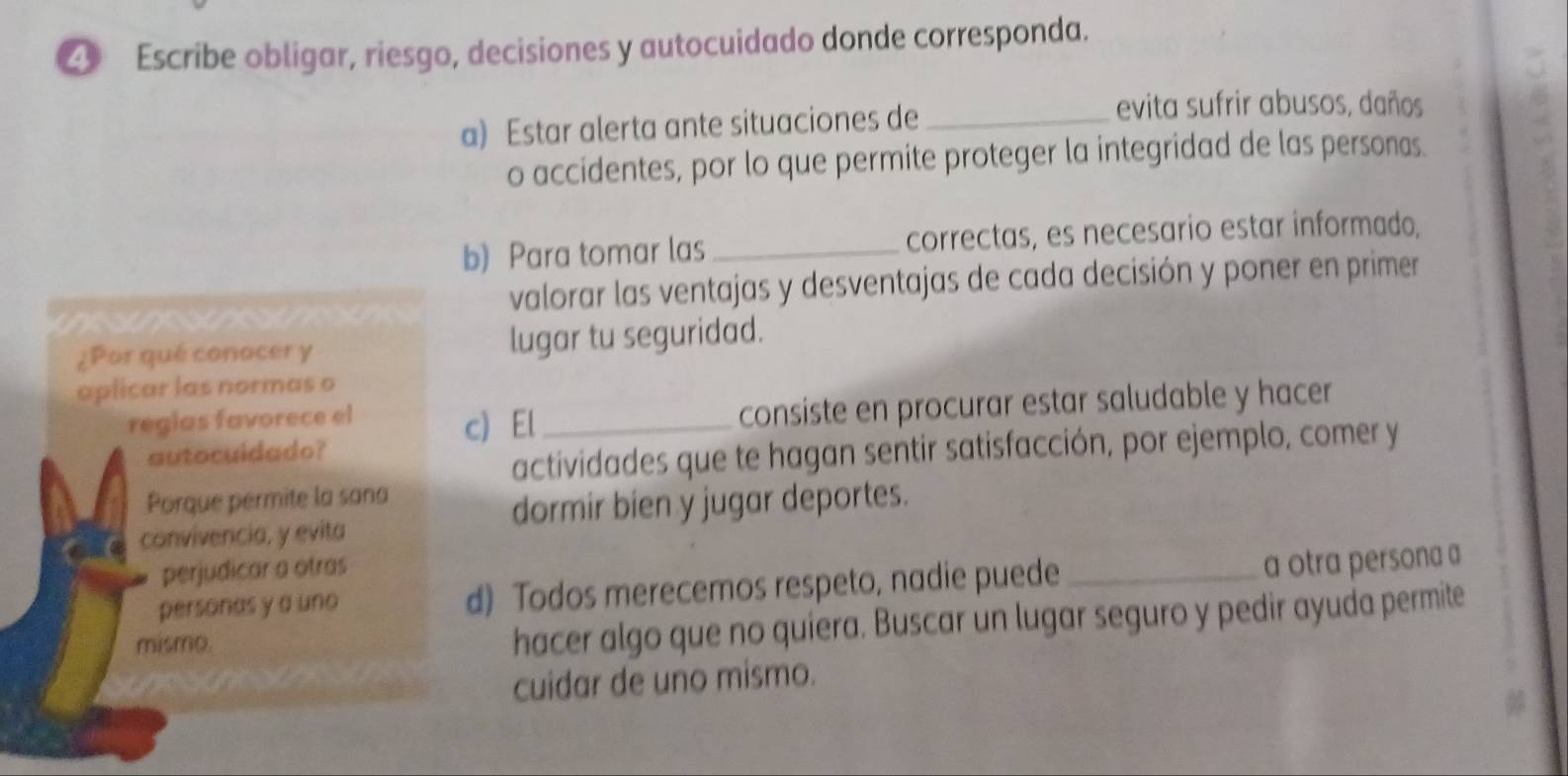 Escribe obligar, riesgo, decisiones y autocuidado donde corresponda. 
a) Estar alerta ante situaciones de_ 
evita sufrir abusos, daños 
o accidentes, por lo que permite proteger la integridad de las personas. 
b) Para tomar las _correctas, es necesario estar informado, 
valorar las ventajas y desventajas de cada decisión y poner en primer 
¿Por qué conocer y lugar tu seguridad. 
aplicar las normas o 
regias favorece el c) El_ 
consiste en procurar estar saludable y hacer 
autocuidado? 
actividades que te hagan sentir satisfacción, por ejemplo, comer y 
Porque permite la sana 
dormir bien y jugar deportes. 
convivencia, y evita 
perjudicar a ótras 
personas y a uno d) Todos merecemos respeto, nadie puede _a otra persona a 
mismo. 
hacer algo que no quiera. Buscar un lugar seguro y pedir ayuda permite 
cuidar de uno mismo.