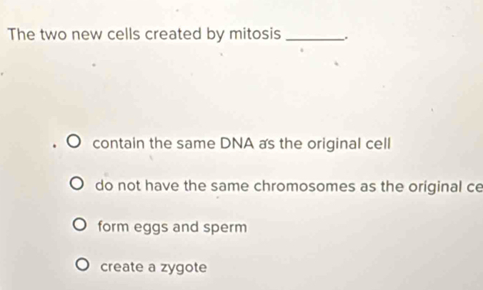 The two new cells created by mitosis _.
contain the same DNA as the original cell
do not have the same chromosomes as the original ce
form eggs and sperm
create a zygote