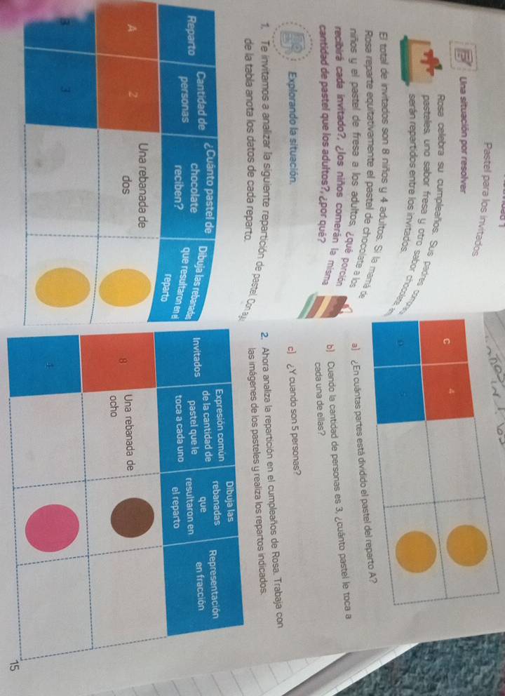 Pastel para los invitados 
Una situación por resolver 
Rosa cellebra su cumpleaños. Sus padres com 
pasteles, uno sabor fresa y otro sabor chocolat 
serán repartidos entre los invitados. 
El total de invitados son 8 niños y 4 adultos. Si la mamá de 
Rosa reparte equitativamente el pastel de chocolate a los a) ¿En cuántas 
niños y el pastel de fresa a los adultos, ¿qué porción 
recibirá cada invitado?, ¿los niños comerán la misma b) Cuando la cantidad de personas es 3, ¿cuánto pastel le toca a 
cantidad de pastel que los adultos?, ¿por qué? 
cada una de ellas? 
Explorando la situación. 
c) ¿Y cuando son 5 personas? 
2. Ahora analiza la repartición en el cumpleaños de Rosa. Trabaja con 
1. Te invitamos a analizar la siguiente repartición de pastel. Con a 
de la tabla anota los datos de cada reparto. 
s de los pasteles y realiza los repartos indicados.