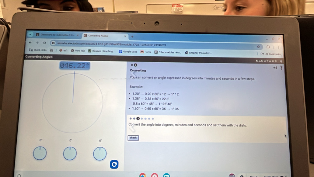 Cesssork for Automatius 2 Pe x Converting Angles χ 

t azmwhs.electude.com/sco2024.12.0.g31b57ea955/module_1703_12255962_23398621 ☆ 
Quick Link New Tab Desmas | Graphing... Google Docs Hory Other modules - Ma.... ShopKey Pro Automn... All Backmerks 
Converting Angles Electude 《 
046. 22 
Converting 4 ? 
You can convert an angle expressed in degrees into minutes and seconds in a few steps. 
Example:
1.20°to 0.20* 60'=12'to 1°12'
1.38°to 0.38* 60'=22.8°
0.8* 60°=48°to 1°22'48°
1.60°to 0.60* 60'=36'to 1°36'
Convert the angle into degrees, minutes and seconds and set them with the dials. 
check 
O
