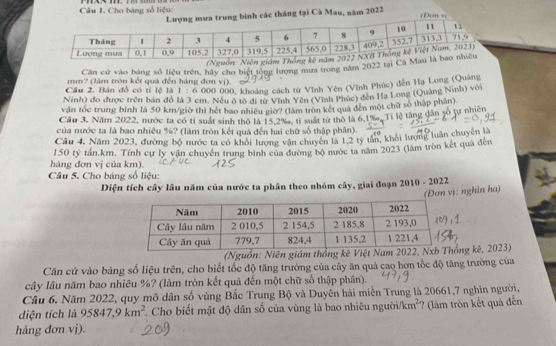 Cho bảng số liệu: (Đơn vị
các tháng tại Cà Mau, năm 2022
(Nguồn: Niên
Căn cử vào bảng số liệu trên, hãy cho biệt tổng lượng mưa trong năm 2022 tại Cà
mm? (làm tròn kết quả đến hàng đơn vị).
Câu 2, Bản đồ có tỉ lệ là 1 : 6 000 000, khoảng cách từ Vĩnh Yên (Vĩnh Phúc) đến Hạ Long (Quảng
Ninh) đo được trên bản đồ là 3 cm. Nếu ô tô đi từ Vĩnh Yên (Vĩnh Phúc) đến Hạ Long (Quảng Ninh) với
vận tốc trung bình là 50 km/giờ thì hết bao nhiều giờ? (làm tròn kết quả đên một chữ số thập phân)
Cầu 3. Năm 2022, nước ta có tỉ suất sinh thô là 15.2‰, tỉ suất từ thô là 6,1‰, Tỉ lệ tăng dân số tự nhiên
của nước ta là bao nhiêu %? (làm tròn kết quả đến hai chữ số thập phân).
Cầu 4. Năm 2023, đường bộ nước ta có khối lượng vận chuyển là 1,2 tỷ tần, khối lượng luân chuyển là
150 tỷ tấn.km. Tính cự lý vận chuyển trung bình của đường bộ nước ta năm 2023 (làm tròn kết quả đến
hàng đơn vị của km).
Câu 5. Cho bảng số liệu:
Diện tích cây lâu năm của nước ta phân theo nhóm cây, giai đoạn 2010 - 2022
(Đơn vị: nghìn ha)
(Nguồn: Niên giám thống kê Vng kê, 2023)
Căn cứ vào bảng số liệu trên, cho biết tốc độ tăng trưởng của cây ăn quả cao hơn tốc độ tăng trưởng của
cây lâu năm bao nhiêu %? (làm tròn kết quả đến một chữ số thập phân).
Câu 6. Năm 2022, quy mô dân số vùng Bắc Trung Bộ và Duyên hải miền Trung là 20661,7 nghìn người,
diện tích là 95847,9km^2 T. Cho biết mật độ dân số của vùng là bao nhiêu người/km²' ? (làm tròn kết quả đến
hàng đơn vị).