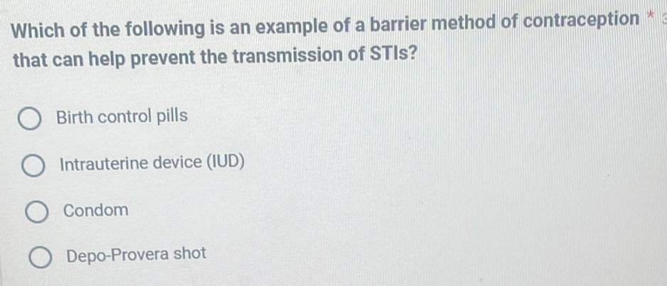 Which of the following is an example of a barrier method of contraception * :
that can help prevent the transmission of STIs?
Birth control pills
Intrauterine device (IUD)
Condom
Depo-Provera shot