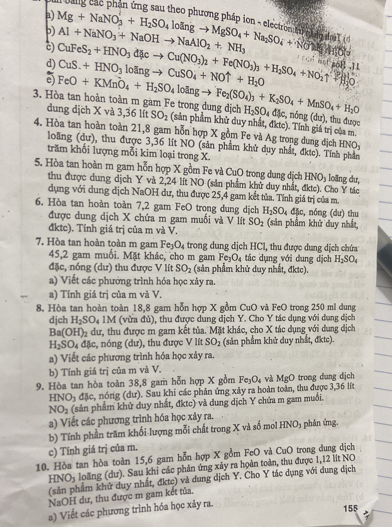 Mg+NaNO_3^(l+H_2)SO_4loingto MgSO_4+Na_2SO_4+NOuparrow Al+NaNO_3+NaOHto NaAlO_2+NH_3
b)
(d
c)
d)
e) CuFeS_2+HNO_3dacto Cu(NO_3)_2+Fe(NO_3)_3+H_2SO_4+NO_2uparrow CuS.+HNO_3loingto CuSO_4+NOuparrow +H_2O `   not  soß .  
dung dịch X và 3,36 lít
3. Hòa tan hoàn toàn m gàm Fe trong dung dịch FeO+KMnO_4+H_2SO_4loingto Fe_2(SO_4)_3+K_2SO_4+MnSO_4+H_2O SO_2 (sản phầm khử duy nhất, đktc). Tính giá trị của m.
H_2SO_4dac,ndelta ng(du), , thu được
4. Hòa tan hoàn toàn 21,8 gam hỗn hợp X gồm Fe và Ag trong dung dịch HNO_3
loãng (dư), thu được 3,36 lít NO (sản phầm khử duy nhất, đktc). Tính phần
trăm khối lượng mỗi kim loại trong X.
5. Hòa tan hoàn m gam hỗn hợp X gồm Fe và CuO trong dung dịch HNO_3 loãng dư,
thu được dung dịch Y và 2,24 lít NO (sản phẩm khử duy nhất, đktc). Cho Y tác
dụng với dung dịch NaOH dư, thu được 25,4 gam kết tủa. Tính giá trị của m.
6. Hòa tan hoàn toàn 7,2 gam FeO trong dung dịch H_2SO_4 đặc, nóng (dư) thu
được dung dịch X chứa m gam muối và V lít SO_2 (sản phầm khử duy nhất,
đktc). Tính giá trị của m và V.
7. Hòa tan hoàn toàn m gam Fe_3O_4 trong dung dịch HCl, thu được dung dịch chứa
45,2 gam muối. Mặt khác, cho m gam Fe_3O_4 tác dụng với dung dịch H_2SO_4
đặc, nóng (dư) thu được V lít SO_2 (sản phẩm khử duy nhất, đktc).
a) Viết các phưởng trình hóa học xảy ra.
a) Tính giá trị của m và V.
8. Hòa tan hoàn toàn 18,8 gam hỗn hợp X gồm CuO và FeO trong 250 ml dung
djch H_2SO_41M (vừa đủ), thu được dung dịch Y. Cho Y tác dụng với dung dịch
Ba(OH)_2 dư, thu được m gam kết tủa. Mặt khác, cho X tác dụng với dung dịch
H_2SO_4 đặc, nóng (dư), thu được V lít SO_2 (sản phẩm khử duy nhất, đktc).
a) Viết các phương trình hóa học xảy ra.
b) Tính giá trị của m và V.
9. Hòa tan hòa toàn 38,8 gam hỗn hợp X gồm Fe_3O_4 và MgO trong dung dịch
HNO_3 đặc, nóng (dư). Sau khi các phản ứng xảy ra hoàn toàn, thu được 3,36 lít
NO_2 (sản phẩm khử duy nhất, đktc) và dung dịch Y chứa m gam muối.
a) Viết các phương trình hóa học xảy ra.
b) Tính phần trăm khối lượng mỗi chất trong X và số mol HNO_3 phản ứng.
c) Tính giá trị của m.
10. Hòa tan hòa toàn 15,6 gam hỗn hợp X gồm FeO và6 u O trong dung dịch
HNO_3 loãng (dư). Sau khi các phản ứng xảy ra hoàn toàn, thu được 1,12 lít NO
(sản phẩm khử duy nhất, đktc) và dung dịch Y. Cho Y tác dụng với dung dịch
NaOH dư, thu được m gam kết tủa.
a) Viết các phương trình hóa học xảy ra.
155