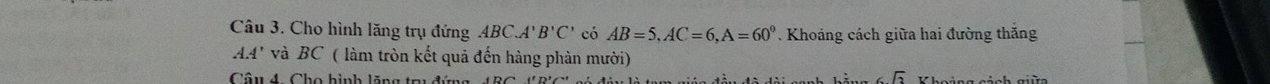 Cho hình lăng trụ đứng ABC.A'' B'C' có AB=5, AC=6, A=60°. Khoáng cách giữa hai đường thắng
AA' và BC ( làm tròn kết quả đến hàng phàn mười) 
Câu 4 Cho hình lăng tr đứg
6sqrt(2)