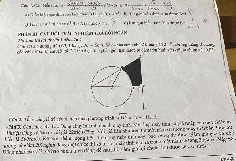 Cho biểu thức A=frac sqrt(4+2sqrt 3)sqrt(3)+1+ (5+3sqrt(5))/sqrt(5) -(sqrt(5)+3) và B= 1/3-sqrt(x) + sqrt(x)/3+sqrt(x) - (x+9)/x-9 
a) Điều kiện xác định của biểu thức B là x>0;x!= 9 b) Rút gọn biểu thức A ta được A=1
c) Tìm các giá trị của x đề B>A ta được x<9. d) Rút gọn biểu thức B ta được B= 4/sqrt(x)-3 
pHÀN III. CÂU HỏI tRÁC nGHIệM tRẬ lờI ngán
Thí sinh trả lời từ câu 1 đến câu 6
Câu 1. Cho đường tròn (0;10cm BC=5cm. Số đo của cung nhỏ AD bằng 120° * Đường thẳng đ vuông
góc với AB tại C, cắt AD tại E. Tính diện tích phần giới hạn được tô đậm trên hình vẽ (với độ chính xác 0,05)
Câu 2. Tổng các giá trị của x thoả mãn phương trình sqrt(9x^2)=2x+1 là.
Câu 3. Cửa hàng nhà bác Dũng chuyên kinh doanh máy tính. Một loại máy tính có giá nhập vào một chiếc là
18triệu đồng và bán ra với giá 22triệu đồng. Với giá bán như trên thì một năm số lượng máy tính bán được dự
kiến là 500chiếc. Để tăng thêm lượng tiêu thụ dòng máy tính này, bác Dũng dự định giảm giá bán và ước
lượng cứ giảm 200nghìn đồng một chiếc thì số lượng máy tính bán ra trong một năm sẽ tăng 50chiếc. Vậy bác
Dũng phải bán với giá bao nhiêu triệu đồng để sau khi giảm giá lợi nhuận thu được sẽ cao nhất ?
Trang