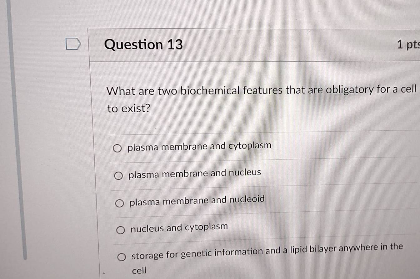 What are two biochemical features that are obligatory for a cell
to exist?
plasma membrane and cytoplasm
plasma membrane and nucleus
plasma membrane and nucleoid
nucleus and cytoplasm
storage for genetic information and a lipid bilayer anywhere in the
cell