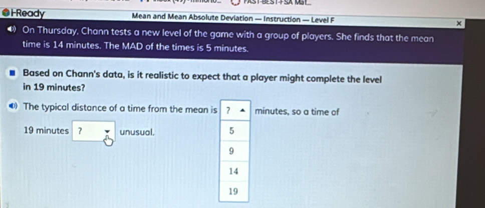 FAST-BEST-FSA Mat 
Ready Mean and Mean Absolute Deviation — Instruction — Level F 
On Thursday, Chann tests a new level of the game with a group of players. She finds that the mean 
time is 14 minutes. The MAD of the times is 5 minutes. 
Based on Chann's data, is it realistic to expect that a player might complete the level 
in 19 minutes? 
The typical distance of a time from the mean isminutes, so a time of
19 minutes ? unusual.