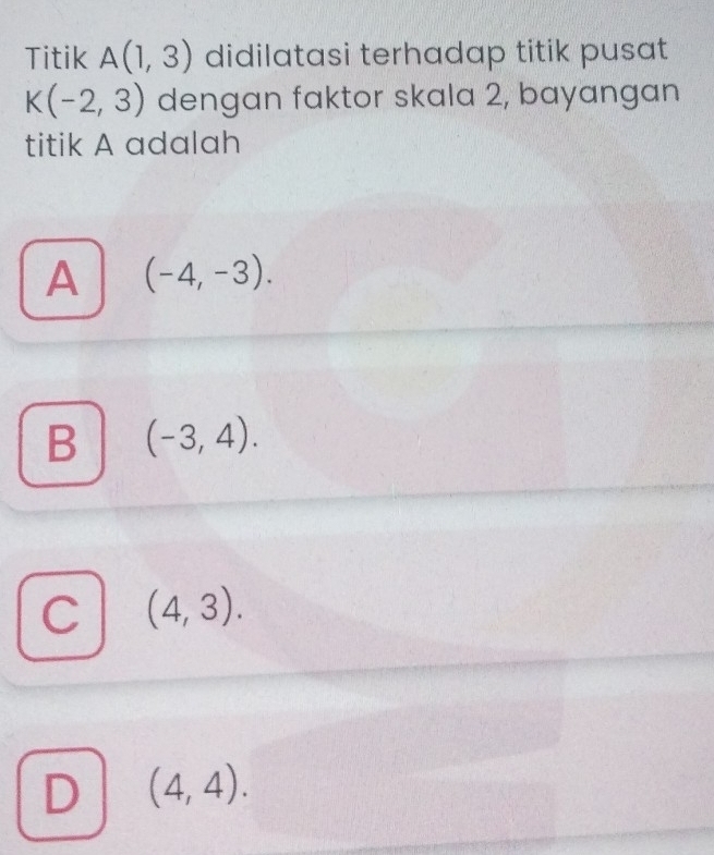 Titik A(1,3) didilatasi terhadap titik pusat
K(-2,3) dengan faktor skala 2, bayangan
titik A adalah
A (-4,-3).
B (-3,4).
C (4,3).
D (4,4).