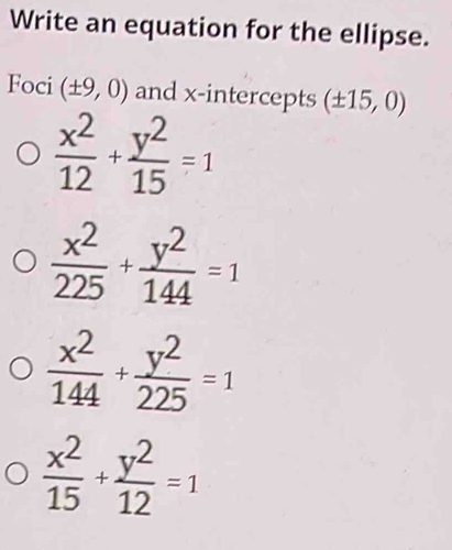 Write an equation for the ellipse.
Foci (± 9,0) and x-intercepts (± 15,0)
 x^2/12 + y^2/15 =1
 x^2/225 + y^2/144 =1
 x^2/144 + y^2/225 =1
 x^2/15 + y^2/12 =1